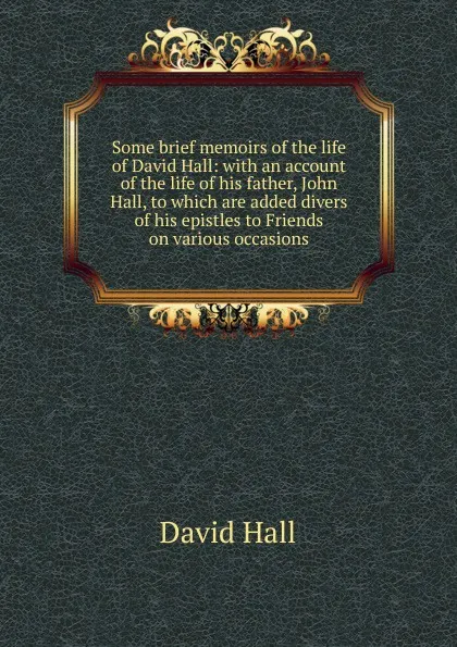 Обложка книги Some brief memoirs of the life of David Hall: with an account of the life of his father, John Hall, to which are added divers of his epistles to Friends on various occasions, David Hall