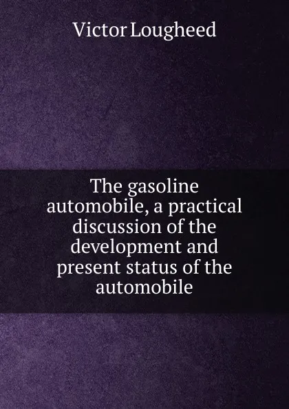 Обложка книги The gasoline automobile, a practical discussion of the development and present status of the automobile, Victor Lougheed