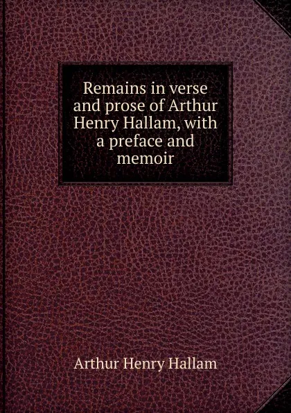 Обложка книги Remains in verse and prose of Arthur Henry Hallam, with a preface and memoir, Arthur Henry Hallam