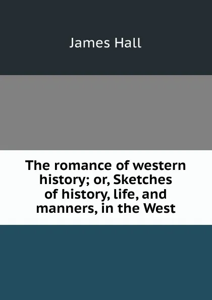 Обложка книги The romance of western history; or, Sketches of history, life, and manners, in the West, Hall James