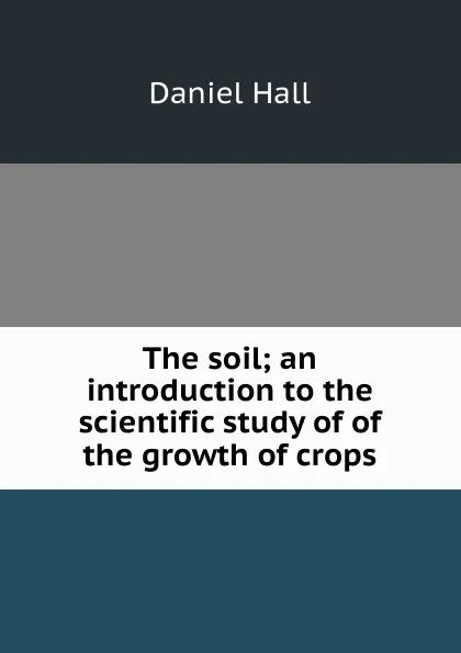 Обложка книги The soil; an introduction to the scientific study of of the growth of crops, Daniel Hall