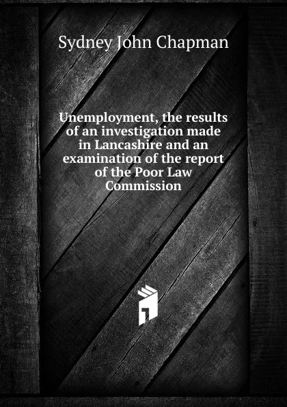 Обложка книги Unemployment, the results of an investigation made in Lancashire and an examination of the report of the Poor Law Commission, Sydney John Chapman