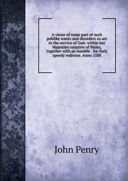 Обложка книги A viewe of some part of such publike wants and disorders as are in the service of God: within her Majesties countrie of Wales, together with an humble . for their speedy redresse. Anno 1588, John Penry