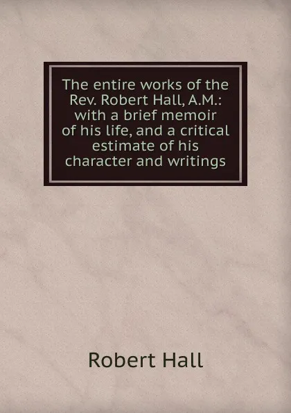 Обложка книги The entire works of the Rev. Robert Hall, A.M.: with a brief memoir of his life, and a critical estimate of his character and writings, Robert Hall