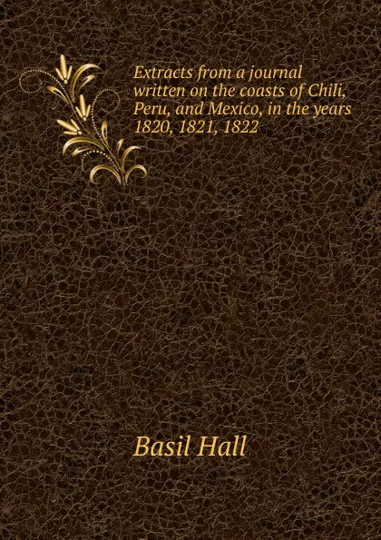 Обложка книги Extracts from a journal written on the coasts of Chili, Peru, and Mexico, in the years 1820, 1821, 1822, Basil Hall