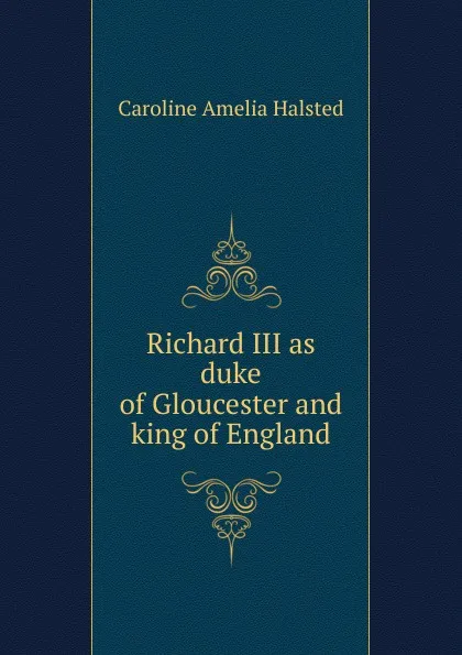 Обложка книги Richard III as duke of Gloucester and king of England, Caroline Amelia Halsted