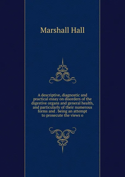 Обложка книги A descriptive, diagnostic and practical essay on disorders of the digestive organs and general health, and particularly of their numerous forms and . being an attempt to prosecute the views o, Marshall Hall