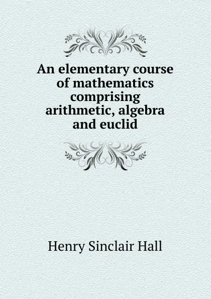 Обложка книги An elementary course of mathematics comprising arithmetic, algebra and euclid, Henry Sinclair Hall