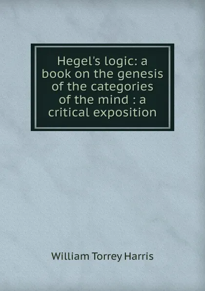 Обложка книги Hegel.s logic: a book on the genesis of the categories of the mind : a critical exposition, William Torrey Harris