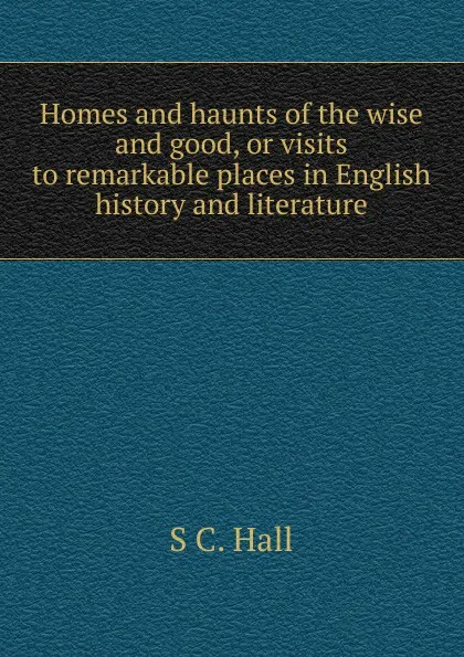 Обложка книги Homes and haunts of the wise and good, or visits to remarkable places in English history and literature, S C. Hall