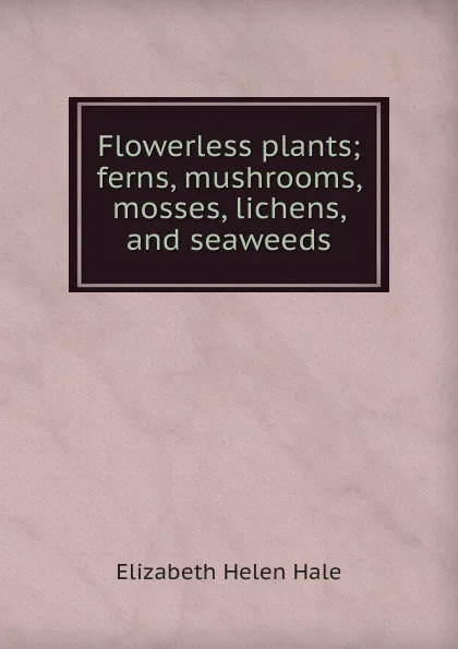 Обложка книги Flowerless plants; ferns, mushrooms, mosses, lichens, and seaweeds, Elizabeth Helen Hale