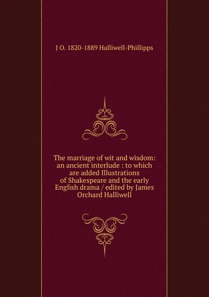 Обложка книги The marriage of wit and wisdom: an ancient interlude : to which are added Illustrations of Shakespeare and the early English drama / edited by James Orchard Halliwell, J. O. Halliwell-Phillipps