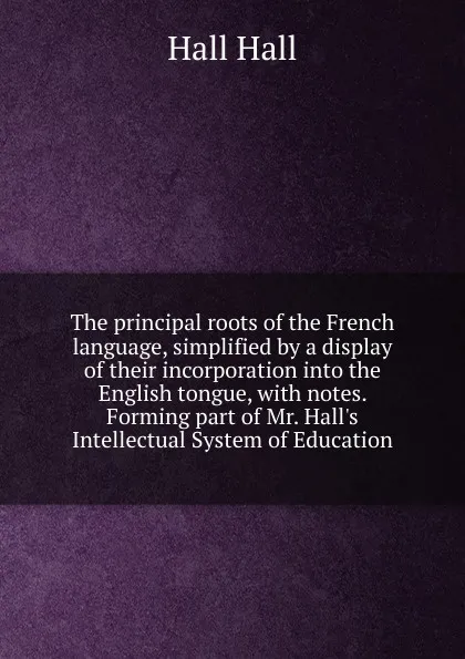 Обложка книги The principal roots of the French language, simplified by a display of their incorporation into the English tongue, with notes. Forming part of Mr. Hall.s Intellectual System of Education, Hall Hall