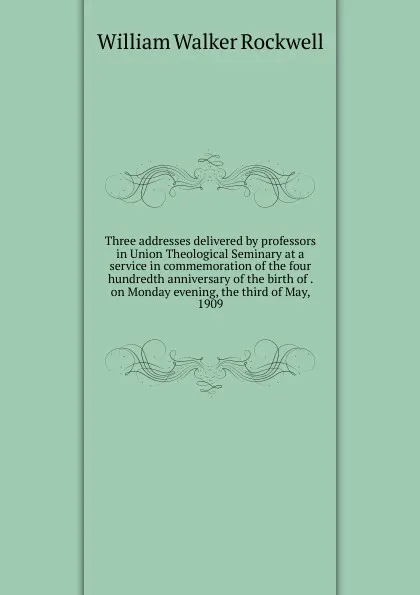 Обложка книги Three addresses delivered by professors in Union Theological Seminary at a service in commemoration of the four hundredth anniversary of the birth of . on Monday evening, the third of May, 1909, W.W. Rockwell