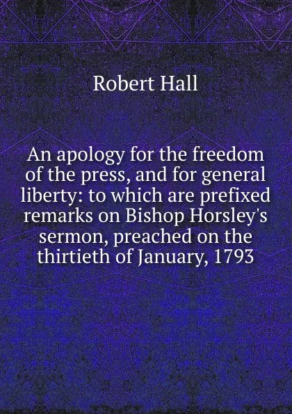 Обложка книги An apology for the freedom of the press, and for general liberty: to which are prefixed remarks on Bishop Horsley.s sermon, preached on the thirtieth of January, 1793, Robert Hall