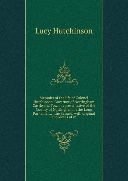 Обложка книги Memoirs of the life of Colonel Hutchinson, Governor of Nottingham Castle and Town, representative of the County of Nottingham in the Long Parliament, . the Second, with original anecdotes of m, Lucy Hutchinson