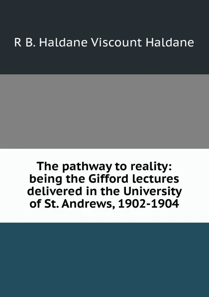 Обложка книги The pathway to reality: being the Gifford lectures delivered in the University of St. Andrews, 1902-1904, R B. Haldane Viscount Haldane