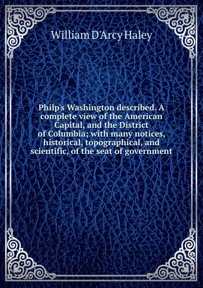 Обложка книги Philp.s Washington described. A complete view of the American Capital, and the District of Columbia; with many notices, historical, topographical, and scientific, of the seat of government, William d'Arcy Haley