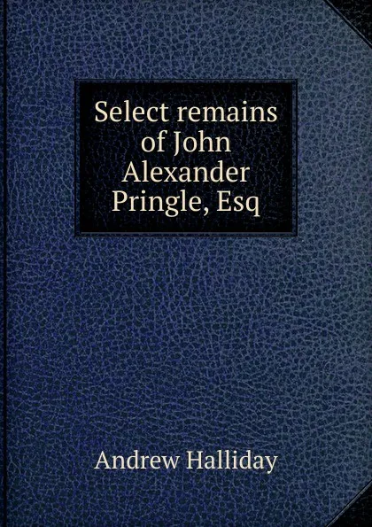 Обложка книги Select remains of John Alexander Pringle, Esq, Andrew Halliday