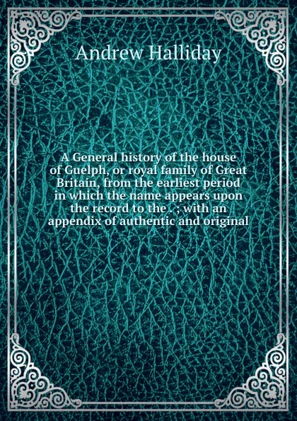 Обложка книги A General history of the house of Guelph, or royal family of Great Britain, from the earliest period in which the name appears upon the record to the . ; with an appendix of authentic and original, Andrew Halliday