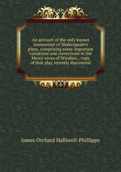 Обложка книги An account of the only known manuscript of Shakespeare.s plays, comprising some important variations and corrections in the Merry wives of Windsor, . copy of that play recently discovered, J. O. Halliwell-Phillipps