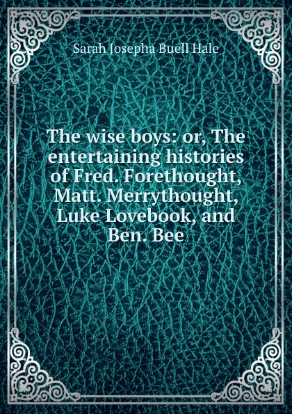 Обложка книги The wise boys: or, The entertaining histories of Fred. Forethought, Matt. Merrythought, Luke Lovebook, and Ben. Bee, Sarah Josepha Buell Hale