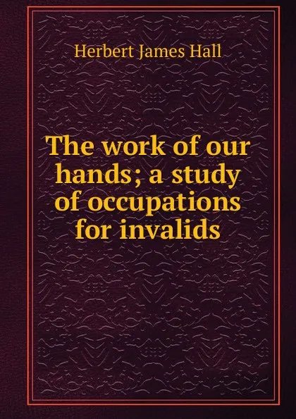 Обложка книги The work of our hands; a study of occupations for invalids, Herbert James Hall