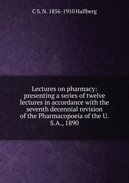 Обложка книги Lectures on pharmacy: presenting a series of twelve lectures in accordance with the seventh decennial revision of the Pharmacopoeia of the U.S.A., 1890, C S. N. 1856-1910 Hallberg