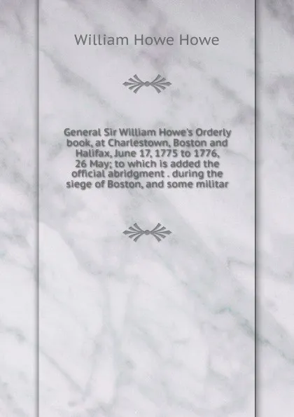 Обложка книги General Sir William Howe.s Orderly book, at Charlestown, Boston and Halifax, June 17, 1775 to 1776, 26 May; to which is added the official abridgment . during the siege of Boston, and some militar, William Howe Howe