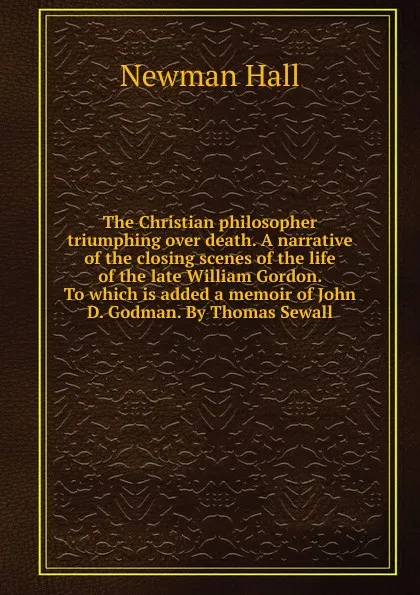 Обложка книги The Christian philosopher triumphing over death. A narrative of the closing scenes of the life of the late William Gordon. To which is added a memoir of John D. Godman. By Thomas Sewall, Newman Hall