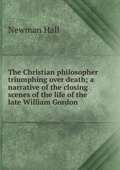 Обложка книги The Christian philosopher triumphing over death; a narrative of the closing scenes of the life of the late William Gordon, Newman Hall