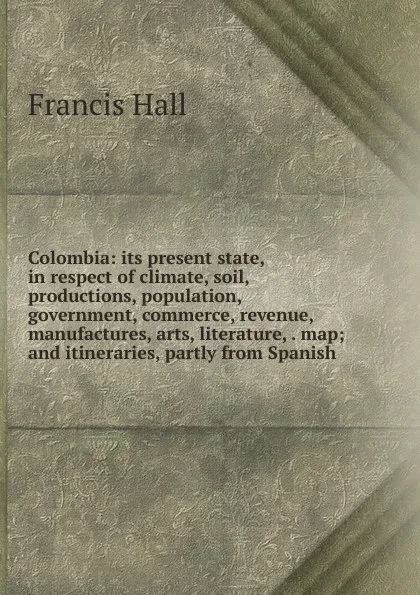 Обложка книги Colombia: its present state, in respect of climate, soil, productions, population, government, commerce, revenue, manufactures, arts, literature, . map; and itineraries, partly from Spanish, Francis Hall