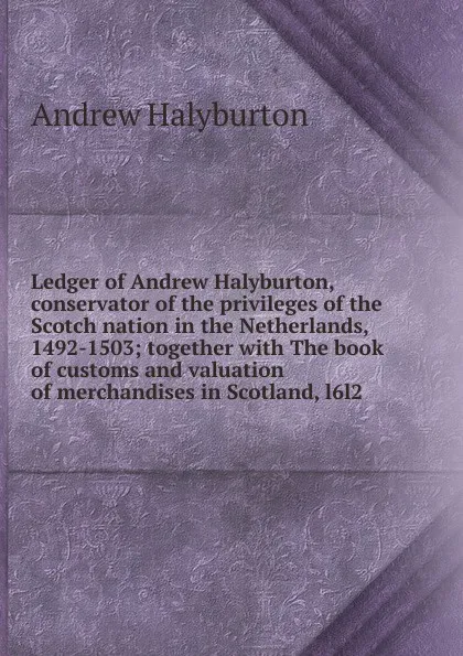 Обложка книги Ledger of Andrew Halyburton, conservator of the privileges of the Scotch nation in the Netherlands, 1492-1503; together with The book of customs and valuation of merchandises in Scotland, l6l2, Andrew Halyburton