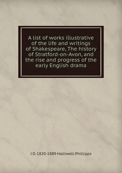 Обложка книги A list of works illustrative of the life and writings of Shakespeare, The history of Stratford-on-Avon, and the rise and progress of the early English drama, J. O. Halliwell-Phillipps