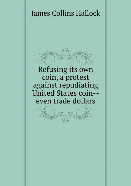 Обложка книги Refusing its own coin, a protest against repudiating United States coin--even trade dollars, James Collins Hallock