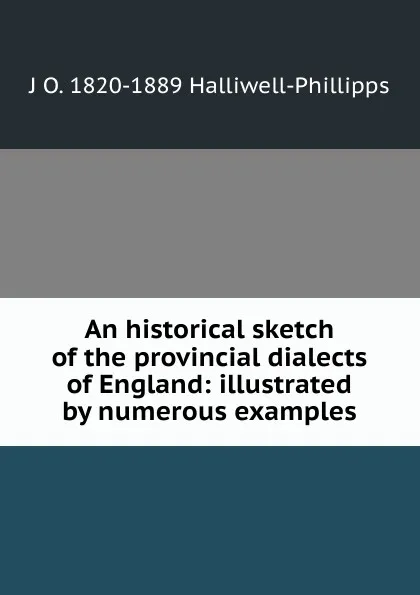 Обложка книги An historical sketch of the provincial dialects of England: illustrated by numerous examples, J. O. Halliwell-Phillipps