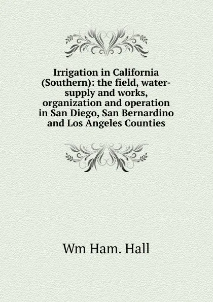 Обложка книги Irrigation in California (Southern): the field, water-supply and works, organization and operation in San Diego, San Bernardino and Los Angeles Counties, Wm Ham. Hall