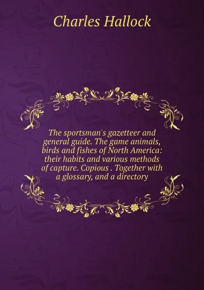 Обложка книги The sportsman.s gazetteer and general guide. The game animals, birds and fishes of North America: their habits and various methods of capture. Copious . Together with a glossary, and a directory, Charles Hallock