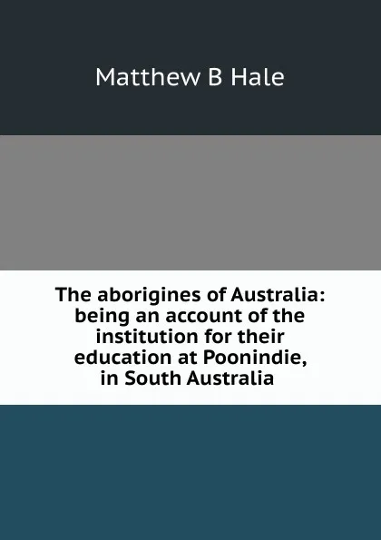 Обложка книги The aborigines of Australia: being an account of the institution for their education at Poonindie, in South Australia ., Matthew B Hale