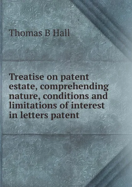 Обложка книги Treatise on patent estate, comprehending nature, conditions and limitations of interest in letters patent, Thomas B Hall