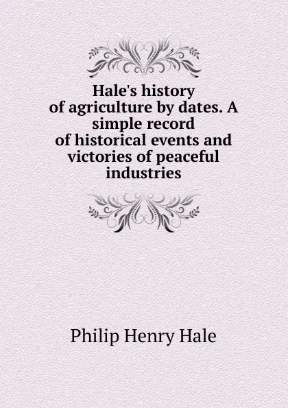 Обложка книги Hale.s history of agriculture by dates. A simple record of historical events and victories of peaceful industries, Philip Henry Hale