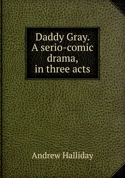 Обложка книги Daddy Gray. A serio-comic drama, in three acts, Andrew Halliday