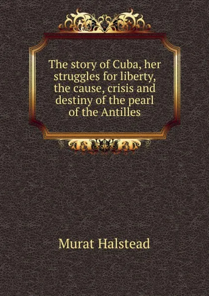 Обложка книги The story of Cuba, her struggles for liberty, the cause, crisis and destiny of the pearl of the Antilles, Halstead Murat