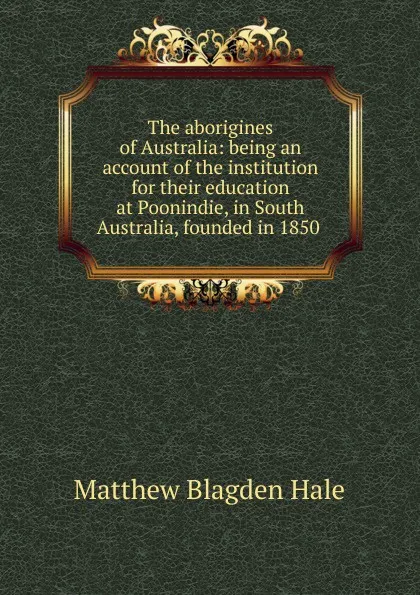 Обложка книги The aborigines of Australia: being an account of the institution for their education at Poonindie, in South Australia, founded in 1850 ., Matthew Blagden Hale