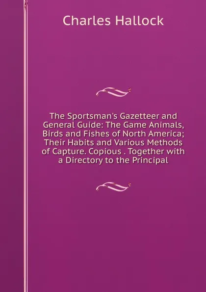 Обложка книги The Sportsman.s Gazetteer and General Guide: The Game Animals, Birds and Fishes of North America; Their Habits and Various Methods of Capture. Copious . Together with a Directory to the Principal, Charles Hallock