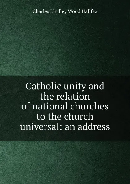 Обложка книги Catholic unity and the relation of national churches to the church universal: an address, Charles Lindley Wood Halifax