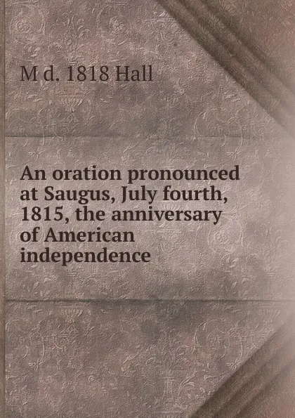 Обложка книги An oration pronounced at Saugus, July fourth, 1815, the anniversary of American independence, M d. 1818 Hall