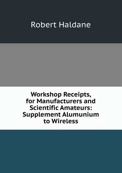 Обложка книги Workshop Receipts, for Manufacturers and Scientific Amateurs: Supplement Alumunium to Wireless, Robert Haldane