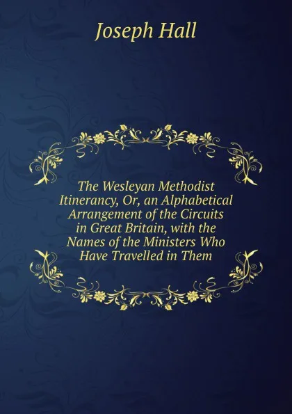 Обложка книги The Wesleyan Methodist Itinerancy, Or, an Alphabetical Arrangement of the Circuits in Great Britain, with the Names of the Ministers Who Have Travelled in Them, Hall Joseph