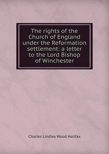 Обложка книги The rights of the Church of England under the Reformation settlement: a letter to the Lord Bishop of Winchester, Charles Lindley Wood Halifax